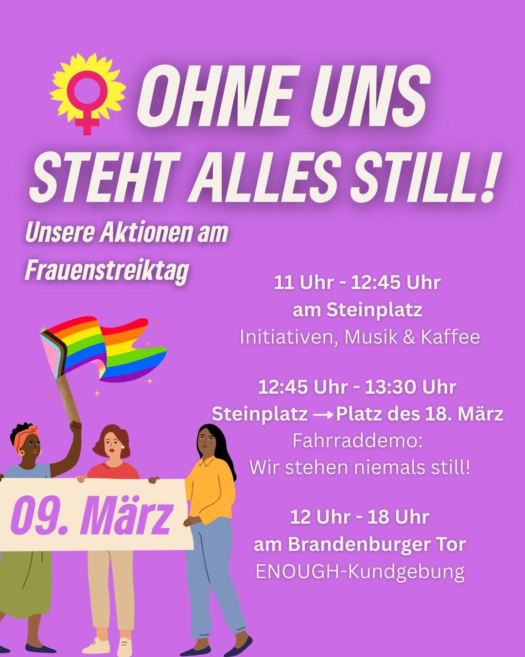 Symbol für Weiblichkeit von Blütenblättern einer Sonnenblume umgeben (Hinweis auf das Logo von Bündnis 90 / Die Grünen)

Ohne uns steht alles still!
Unsere Aktionen am Frauenstreiktag im Berlin am 9. März

11 Uhr - 12:45 Uhr am Steinplatz
Initiativen, Musik & Kaffee

12:45 Uhr - 13:30 Uhr 
Steinplatz nach Platz des 18. März
Fahrraddemo: Wir stehen niemals still!

12 Uhr - 18 Uhr am Brandenburger Tor 
Enough-Kundgebung